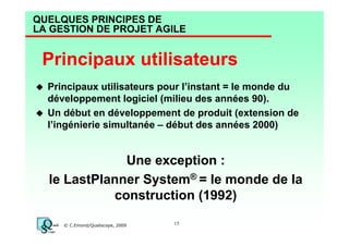 QUELQUES PRINCIPES DE
LA GESTION DE PROJET AGILE

Principaux utilisateurs
Principaux utilisateurs pour l’instant = le monde du
développement logiciel (milieu des années 90).
Un début en développement de produit (extension de
l’ingénierie simultanée – début des années 2000)

Une exception :
le LastPlanner System® = le monde de la
construction (1992)
© C.Emond/Qualiscope, 2009

15

 