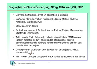 Biographie de Claude Émond, ing, MEng, MBA, rmc, CD, PMP
• Crevette de Matane…avec un accent de la Beauce
• Ingénieur chimiste (option nucléaire) – Royal Military College,
Kingston , Maîtrise McGill
• MBA Queen’s/Ottawa
• Project Management Professional du PMI et Project Management
Master de Brainbench.
• Actif dans le PMI : éditeur du bulletin trimestriel du PMI Montréal
(ancien membre du CA) et co-leader international pour le
développement de la nouvelle norme du PMI pour la gestion des
portefeuilles de projets
• Concepteur et promoteur de « La Gestion de projets sur deux
cordes » MC GP 2C
MC

• Mon intérêt principal : apprendre aux autres et apprendre des autres
© C.Emond/Qualiscope, 2009

2

 