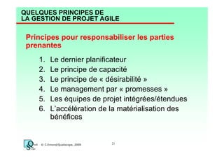 QUELQUES PRINCIPES DE
LA GESTION DE PROJET AGILE

Principes pour responsabiliser les parties
prenantes
1.
2.
3.
4.
5.
6.

Le dernier planificateur
Le principe de capacité
Le principe de « désirabilité »
Le management par « promesses »
Les équipes de projet intégrées/étendues
L’accélération de la matérialisation des
bénéfices

© C.Emond/Qualiscope, 2009

21

 
