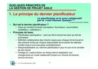 QUELQUES PRINCIPES DE
LA GESTION DE PROJET AGILE

1. Le principe du dernier planificateur
La planification et le suivi collaboratif
par le «Last Planner System»™
™ du Lean Construction Institute

•

Qui est le dernier planificateur ?
– Celui qui va faire le travail (concepteur, fournisseur, sous-traitant,
installateur, «utilisateur»)

•

Principes de base:
− Planification participative – celui qui fait le travail est celui qui fait les
promesses
− Définition collaborative des intrants requis pour chaque lot de travail et
des extrants livrés par chaque responsable de lot (éviter les attentes
inutiles dues à une mauvaise compréhension)
− Responsabilisation du «dernier planificateur» pour le suivi et le contrôle
de son travail
− Partage du «reste-à-faire» en temps réel et adaptation aux
changements en mode collaboratif (impact sur intrants et extrants
connus de tous)
© C.Emond/Qualiscope, 2009

22

 