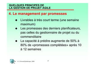 QUELQUES PRINCIPES DE
LA GESTION DE PROJET AGILE

4. Le management par promesses
Livrables à très court terme (une semaine
maximum)
Les promesses des derniers planificateurs,
pas celles du gestionnaire de projet ou du
commenditaire
La capacité à prédire augmente de 50% à
80% de «promesses complétées» après 10
à 12 semaines

© C.Emond/Qualiscope, 2009

25

 