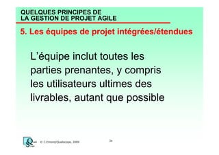 QUELQUES PRINCIPES DE
LA GESTION DE PROJET AGILE

5. Les équipes de projet intégrées/étendues

L’équipe inclut toutes les
parties prenantes, y compris
les utilisateurs ultimes des
livrables, autant que possible

© C.Emond/Qualiscope, 2009

26

 