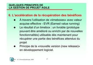 QUELQUES PRINCIPES DE
LA GESTION DE PROJET AGILE

6. L’accélération de la récupération des bénéfices
À travers l’utilisation de «timeboxes» avec valeur
acquise effective - EVR (Earned value running)
Le résultat d’un timebox : un livrable (prototype
pouvant être amélioré ou enrichi par de nouvelles
fonctionnalités) utilisable dès maintenant pour
récupérer une partie des bénéfices attendus du
projet
Principe de la «nouvelle version (new release)»
en développement logiciel.

© C.Emond/Qualiscope, 2009

27

 
