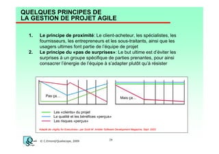 QUELQUES PRINCIPES DE
LA GESTION DE PROJET AGILE
1.

2.

Le principe de proximité: Le client-acheteur, les spécialistes, les
fournisseurs, les entrepreneurs et les sous-traitants, ainsi que les
usagers ultimes font partie de l’équipe de projet
Le principe du «pas de surprises»: Le but ultime est d’éviter les
surprises à un groupe spécifique de parties prenantes, pour ainsi
consacrer l’énergie de l’équipe à s’adapter plutôt qu’à résister

Pas ça…

Mais ça…

Les «clients» du projet
La qualité et les bénéfices «perçus»
Les risques «perçus»
Adapté de «Agility for Executives», par Scott W. Ambler Software Development Magazine, Sept. 2003

© C.Emond/Qualiscope, 2009

29

 
