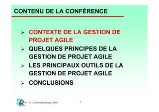 CONTENU DE LA CONFÉRENCE

CONTEXTE DE LA GESTION DE
PROJET AGILE
QUELQUES PRINCIPES DE LA
GESTION DE PROJET AGILE
LES PRINCIPAUX OUTILS DE LA
GESTION DE PROJET AGILE
CONCLUSIONS

© C.Emond/Qualiscope, 2009

3

 