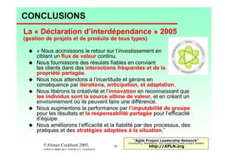 CONCLUSIONS
La « Déclaration d’interdépendance » 2005
(gestion de projets et de produits de tous types)
« Nous accroissons le retour sur l’investissement en
ciblant un flux de valeur continu.
Nous fournissons des résulats fiables en conviant
les clients dans des interactions fréquentes et de la
propriété partagée.
Nous nous attendons à l’incertitude et gérons en
conséquence par itérations, anticipation, et adaptation.
Nous libérons la créativité et l’innovation en reconnaissant que
les individus sont la source ultime de valeur, et en créant un
environnement où ils peuvent faire une différence.
Nous augmentons la performance par l’imputabilité de groupe
pour les résultats et la responsabilité partagée pour l’efficacité
d’équipe.
Nous améliorons l’efficacité et la fiabilité par des processus, des
pratiques et des stratégies adaptées à la situation.”
“Agile Project Leadership Network”

©Alistair Cockburn 2005,

© C.Emond/Qualiscope, 2009
traduit et adapté par C.Emond et C. Goudreault

Connecting, developing, and supporting great project leaders

39

http://APLN.org

 