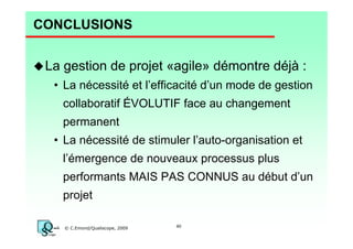 CONCLUSIONS
La gestion de projet «agile» démontre déjà :
• La nécessité et l’efficacité d’un mode de gestion
collaboratif ÉVOLUTIF face au changement
permanent
• La nécessité de stimuler l’auto-organisation et
l’émergence de nouveaux processus plus
performants MAIS PAS CONNUS au début d’un
projet
© C.Emond/Qualiscope, 2009

40

 