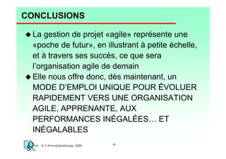 CONCLUSIONS
La gestion de projet «agile» représente une
«poche de futur», en illustrant à petite échelle,
et à travers ses succès, ce que sera
l’organisation agile de demain
Elle nous offre donc, dès maintenant, un
MODE D’EMPLOI UNIQUE POUR ÉVOLUER
RAPIDEMENT VERS UNE ORGANISATION
AGILE, APPRENANTE, AUX
PERFORMANCES INÉGALÉES… ET
INÉGALABLES
© C.Emond/Qualiscope, 2009

41

 
