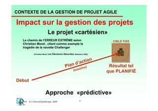 CONTEXTE DE LA GESTION DE PROJET AGILE

Impact sur la gestion des projets
Le projet «cartésien»
Le chemin de l’ERREUR EXTRÊME selon
Christian Morel , citant comme exemple la
tragédie de la navette Challenger
(Christian Morel, Les

CIBLE FIXE

Décisions Absurdes, Gallimard, 2002)

ction
n d’a )
Pla
e
elin
(bas

Résultat tel
que PLANIFIÉ

Début

Approche «prédictive»
© C.Emond/Qualiscope, 2009

6

 