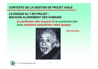 CONTEXTE DE LA GESTION DE PROJET AGILE
LE RISQUE No 1 EN PROJET :
MAUVAIS ALIGNEMENT DES HUMAINS
La perfection des moyens et la confusion des
buts semblent caractériser notre époque
Albert Einstein

© C.Emond/Qualiscope, 2009

9

 