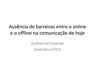 Ausência de barreiras entre o online
e o offline na comunicação de hoje
Guilherme Gomide
Setembro/2013
 