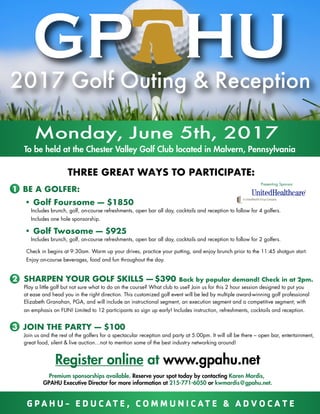 THREE GREAT WAYS TO PARTICIPATE:
Monday, June 5th, 2017
To be held at the Chester Valley Golf Club located in Malvern, Pennsylvania
1 BE A GOLFER:
• Golf Foursome — $1850
Includes brunch, golf, on-course refreshments, open bar all day, cocktails and reception to follow for 4 golfers.
Includes one hole sponsorship.
• Golf Twosome — $925
Includes brunch, golf, on-course refreshments, open bar all day, cocktails and reception to follow for 2 golfers.
Check in begins at 9:30am. Warm up your drives, practice your putting, and enjoy brunch prior to the 11:45 shotgun start.
Enjoy on-course beverages, food and fun throughout the day.
2 SHARPEN YOUR GOLF SKILLS — $390 Back by popular demand! Check in at 2pm.
Play a little golf but not sure what to do on the course? What club to use? Join us for this 2 hour session designed to put you
at ease and head you in the right direction. This customized golf event will be led by multiple award-winning golf professional
Elizabeth Granahan, PGA, and will include an instructional segment, an execution segment and a competitive segment; with
an emphasis on FUN! Limited to 12 participants so sign up early! Includes instruction, refreshments, cocktails and reception.
3 JOIN THE PARTY — $100
Join us and the rest of the golfers for a spectacular reception and party at 5:00pm. It will all be there – open bar, entertainment,
great food, silent & live auction…not to mention some of the best industry networking around!
Premium sponsorships available. Reserve your spot today by contacting Karen Mardis,
GPAHU Executive Director for more information at 215-771-6050 or kwmardis@gpahu.net.
Register online at www.gpahu.net
Presenting Sponsor
2017 Golf Outing & Reception
G P A H U - E D U C AT E , C O M M U N I C AT E & A D V O C A T E
 