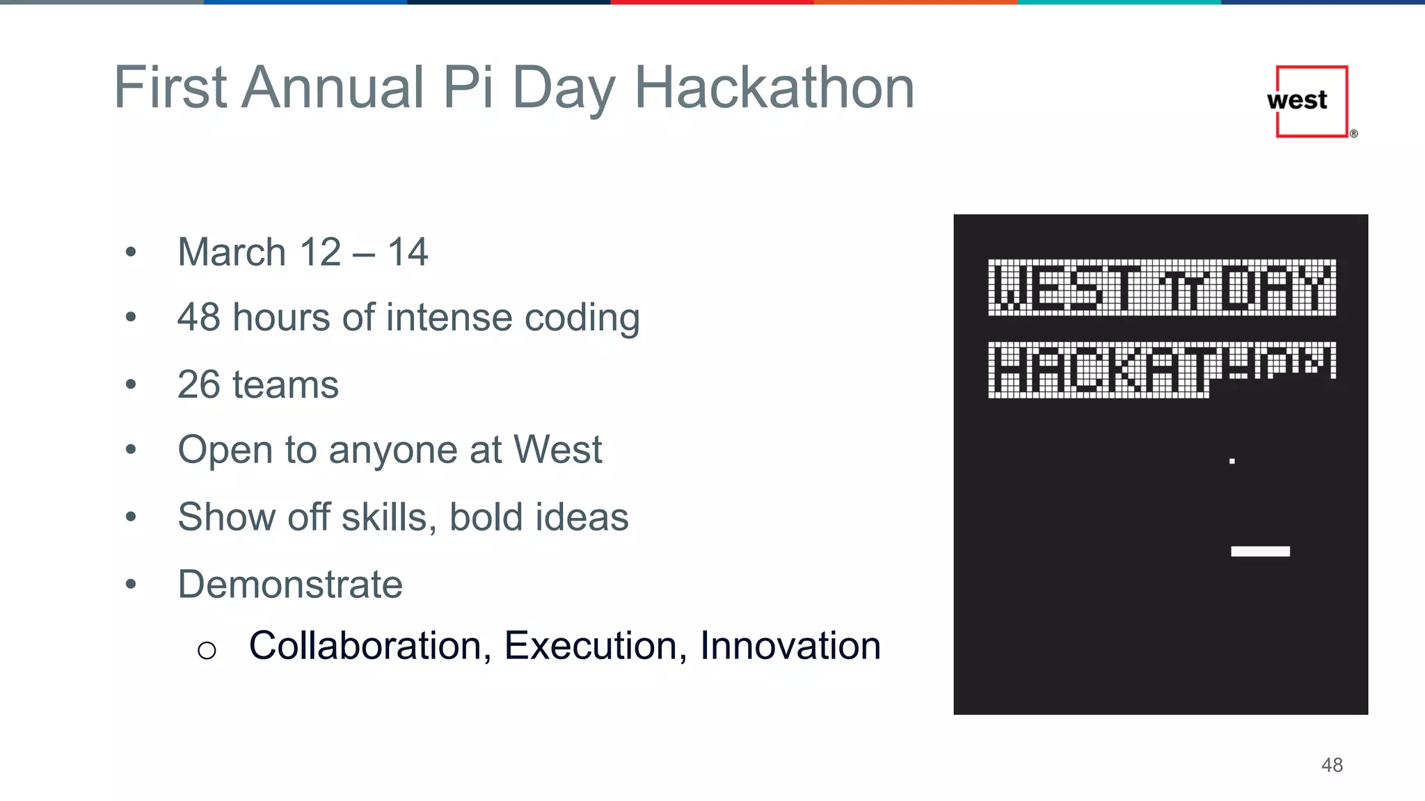 48
First Annual Pi Day Hackathon
• March 12 – 14
• 48 hours of intense coding
• 26 teams
• Open to anyone at West
• Show off skills, bold ideas
• Demonstrate
o Collaboration, Execution, Innovation
 