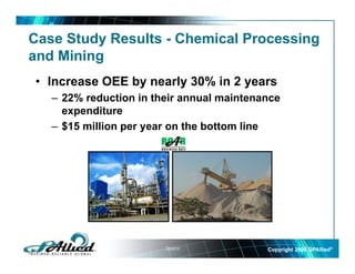 Case Study Results - Chemical Processing
and Mining
  d Mi i
• Increase OEE by nearly 30% in 2 years
   – 22% reduction in their annual maintenance
     expenditure
   – $15 million per year on the bottom line




                        Source:            Copyright 2009 GPAllied©
 