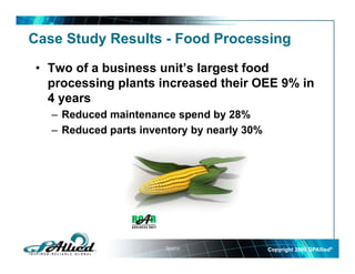 Case Study Results - Food Processing

• Two of a business unit’s largest food
  processing plants increased their OEE 9% in
  4 years
   – Reduced maintenance spend by 28%
                            p     y
   – Reduced parts inventory by nearly 30%




                        Source:              Copyright 2009 GPAllied©
 