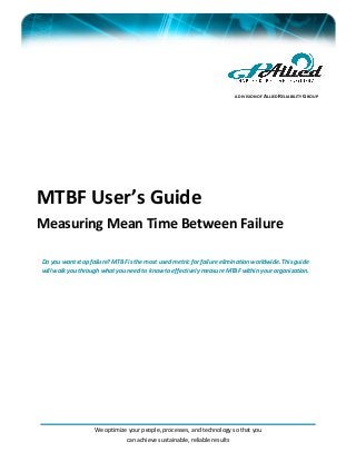 We optimize your people, processes, and technology so that you
can achieve sustainable, reliable results
MTBF User’s Guide
Measuring Mean Time Between Failure
Do you want stop failure? MTBF is the most used metric for failure elimination worldwide. This guide
will walk you through what you need to know to effectively measure MTBF within your organization.
A DIVISION OF ALLIED RELIABILITY GROUP
 
