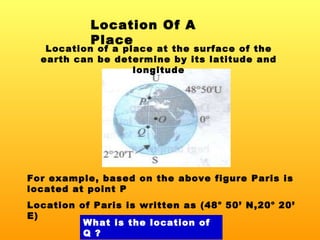 Location Of A Place Location of a place at the surface of the earth can be determine by its latitude and longitude For example, based on the above figure Paris is located at point P Location of Paris is written as (48 o  50’ N,20 o  20’ E) What is the location of Q ? 