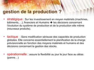 gestion de la production ?
• stratégique : Sur les investissement en moyen matériels (machines,
bâtiments,…), financiers et Humains  les décisions concernant
l’évolution du système de production et de la production elle même
(nouveaux produits).
• tactique : Sans modification sérieuse des capacités de production
globales. Elle concerne essentiellement la planification de la charge
prévisionnelle en fonction des moyens matériels et humains et des
décisions concernant la gestion des stocks.
• opérationnelle : assure la flexibilité au jour le jour face au aléas
(panne…)
 