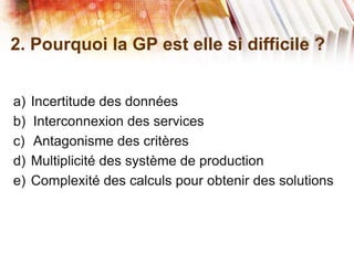 2. Pourquoi la GP est elle si difficile ?
a) Incertitude des données
b) Interconnexion des services
c) Antagonisme des critères
d) Multiplicité des système de production
e) Complexité des calculs pour obtenir des solutions
 