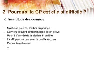 2. Pourquoi la GP est elle si difficile ?
a) Incertitude des données
• Machines peuvent tomber en pannes
• Ouvriers peuvent tomber malade ou en grève
• Retard d’arrivée de la Matière Première
• La MP peut ne pas avoir la qualité requise
• Pièces défectueuses
• …
 