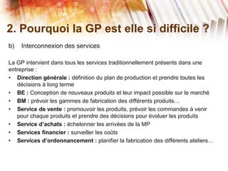 2. Pourquoi la GP est elle si difficile ?
b) Interconnexion des services
La GP intervient dans tous les services traditionnellement présents dans une
entreprise :
• Direction générale : définition du plan de production et prendre toutes les
décisions à long terme
• BE : Conception de nouveaux produits et leur impact possible sur le marché
• BM : prévoir les gammes de fabrication des différents produits…
• Service de vente : promouvoir les produits, prévoir les commandes à venir
pour chaque produits et prendre des décisions pour évoluer les produits
• Service d’achats : échelonner les arrivées de la MP
• Services financier : surveiller les coûts
• Services d’ordonnancement : planifier la fabrication des différents ateliers…
 