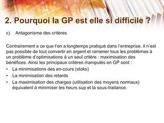 2. Pourquoi la GP est elle si difficile ?
c) Antagonisme des critères
Contrairement a ce que l’on a longtemps pratiqué dans l’entreprise, il n’est
pas possible de tout convertir en argent et ramener tous les problèmes à
un problème d’optimisations à un seul critère : maximisation des
bénéfices. Ainsi les principaux critères manipulés en GP sont :
• La minimisations des en-cours (stoks)
• La minimisation des retards
• La maximisation des charges (utilisation des moyens normaux)
équivalent à minimiser les heurs sup et la sous-traitance.
 