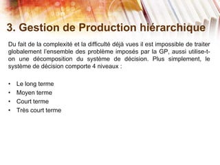 3. Gestion de Production hiérarchique
Du fait de la complexité et la difficulté déjà vues il est impossible de traiter
globalement l’ensemble des problème imposés par la GP, aussi utilise-t-
on une décomposition du système de décision. Plus simplement, le
système de décision comporte 4 niveaux :
• Le long terme
• Moyen terme
• Court terme
• Très court terme
 