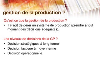 gestion de la production ?
Qu’est ce que la gestion de la production ?
• Il s’agit de gérer un système de production (prendre à tout
moment des décisions adéquates).
Les niveaux de décisions de la GP ?
• Décision stratégiques à long terme
• Décision tactique à moyen terme
• Décision opérationnelle
 