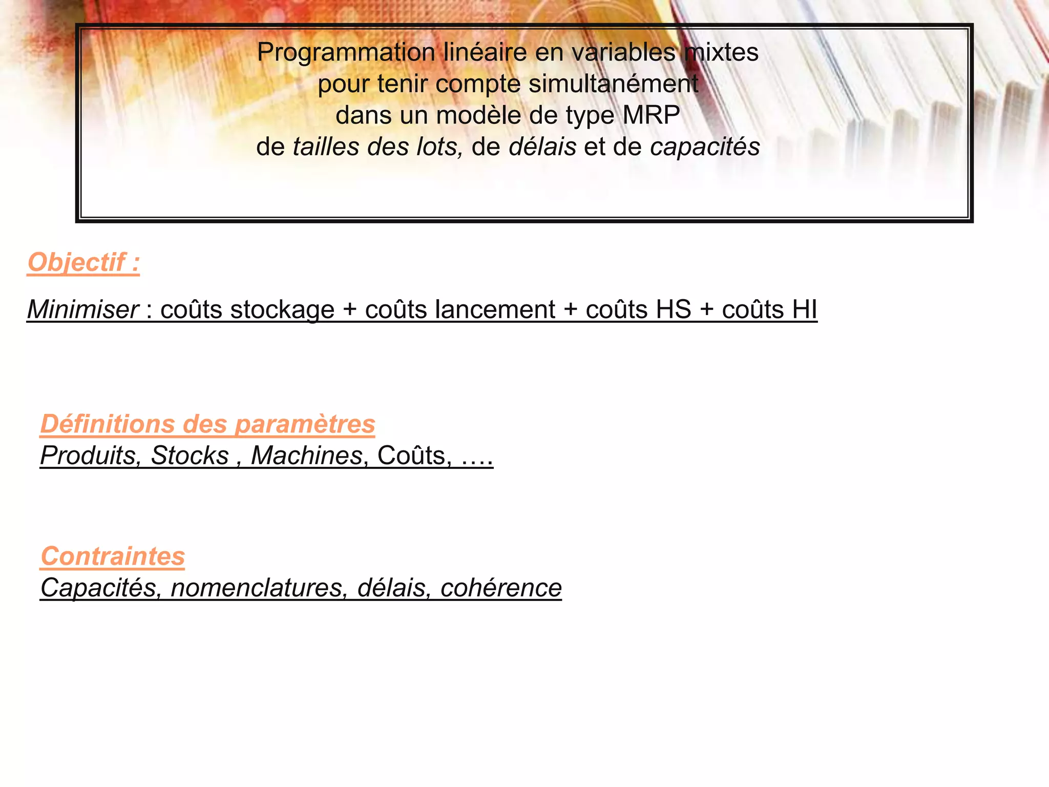 Objectif :
Minimiser : coûts stockage + coûts lancement + coûts HS + coûts HI
Programmation linéaire en variables mixtes
pour tenir compte simultanément
dans un modèle de type MRP
de tailles des lots, de délais et de capacités
Définitions des paramètres
Produits, Stocks , Machines, Coûts, ….
Contraintes
Capacités, nomenclatures, délais, cohérence
 