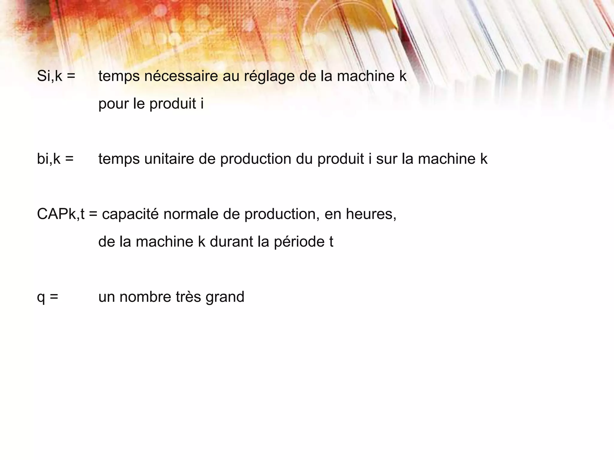 Si,k = temps nécessaire au réglage de la machine k
pour le produit i
bi,k = temps unitaire de production du produit i sur la machine k
CAPk,t = capacité normale de production, en heures,
de la machine k durant la période t
q = un nombre très grand
 