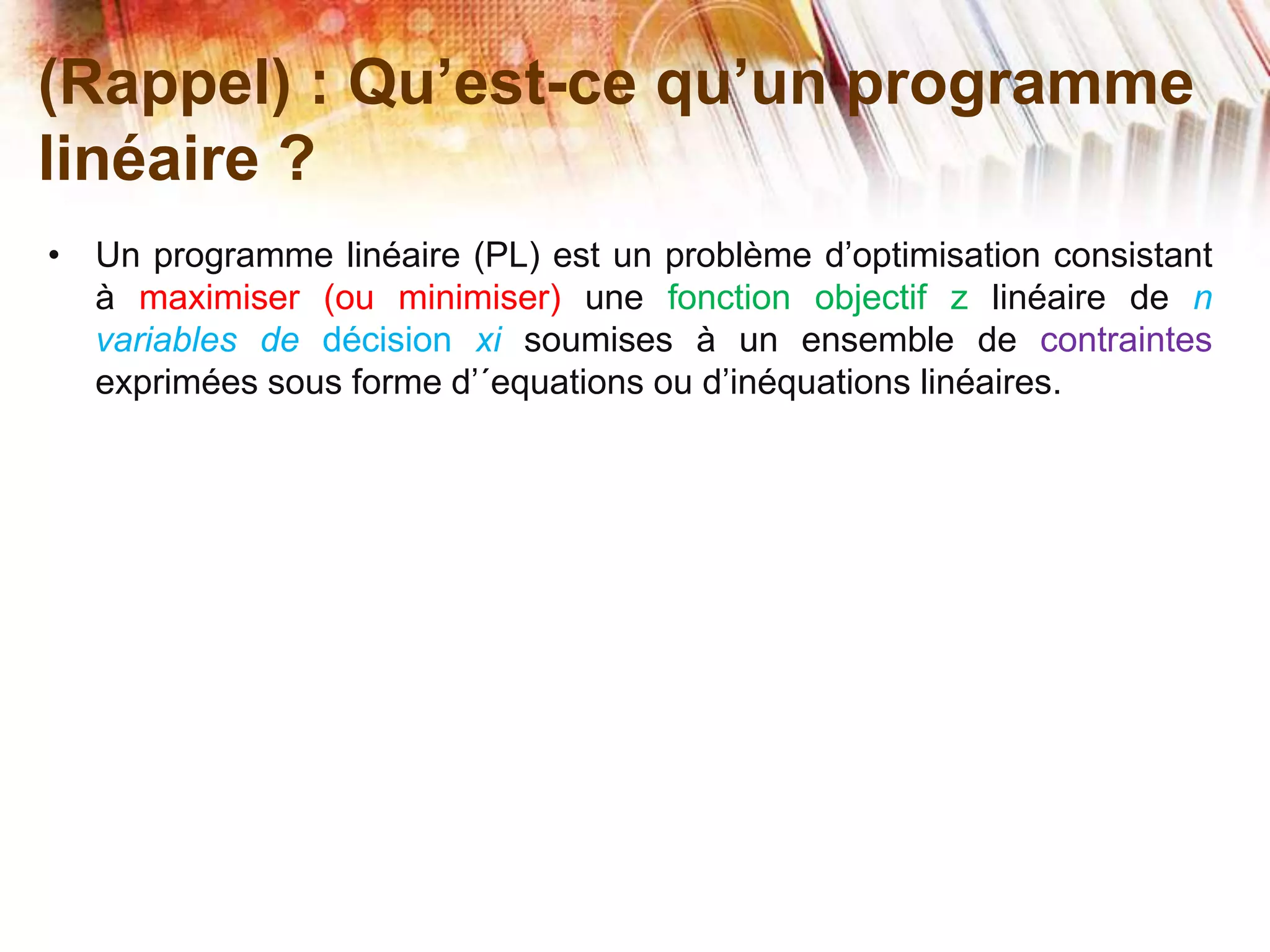 (Rappel) : Qu’est-ce qu’un programme
linéaire ?
• Un programme linéaire (PL) est un problème d’optimisation consistant
à maximiser (ou minimiser) une fonction objectif z linéaire de n
variables de décision xi soumises à un ensemble de contraintes
exprimées sous forme d’´equations ou d’inéquations linéaires.
 