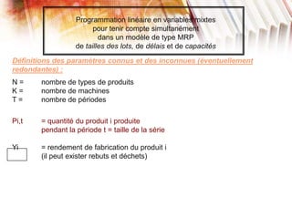 Programmation linéaire en variables mixtes
pour tenir compte simultanément
dans un modèle de type MRP
de tailles des lots, de délais et de capacités
Définitions des paramètres connus et des inconnues (éventuellement
redondantes) :
N = nombre de types de produits
K = nombre de machines
T = nombre de périodes
Pi,t = quantité du produit i produite
pendant la période t = taille de la série
Yi = rendement de fabrication du produit i
(il peut exister rebuts et déchets)
 