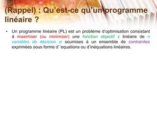 (Rappel) : Qu’est-ce qu’un programme
linéaire ?
• Un programme linéaire (PL) est un problème d’optimisation consistant
à maximiser (ou minimiser) une fonction objectif z linéaire de n
variables de décision xi soumises à un ensemble de contraintes
exprimées sous forme d’´equations ou d’inéquations linéaires.
 