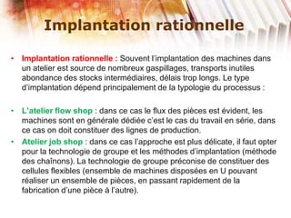 Implantation rationnelle
• Implantation rationnelle : Souvent l’implantation des machines dans
un atelier est source de nombreux gaspillages, transports inutiles
abondance des stocks intermédiaires, délais trop longs. Le type
d’implantation dépend principalement de la typologie du processus :
• L’atelier flow shop : dans ce cas le flux des pièces est évident, les
machines sont en générale dédiée c’est le cas du travail en série, dans
ce cas on doit constituer des lignes de production.
• Atelier job shop : dans ce cas l’approche est plus délicate, il faut opter
pour la technologie de groupe et les méthodes d’implantation (méthode
des chaînons). La technologie de groupe préconise de constituer des
cellules flexibles (ensemble de machines disposées en U pouvant
réaliser un ensemble de pièces, en passant rapidement de la
fabrication d’une pièce à l’autre).
 