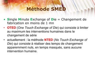 Méthode SMED
• Single Minute Exchange of Die = Changement de
fabrication en moins de 1 mn
• OTED (One Touch Exchange of Die) qui consiste à limiter
au maximum les interventions humaines dans le
changement de série
• actuellement : la méthode NTED (No Touch Exchange of
Die) qui consiste à réaliser des temps de changement
apparemment nuls, en temps masqués, sans aucune
intervention humaine.
 