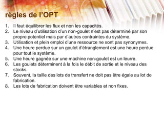 règles de l’OPT
1. Il faut équilibrer les flux et non les capacités.
2. Le niveau d’utilisation d’un non-goulet n’est pas déterminé par son
propre potentiel mais par d’autres contraintes du système.
3. Utilisation et plein emploi d’une ressource ne sont pas synonymes.
4. Une heure perdue sur un goulet d’étranglement est une heure perdue
pour tout le système.
5. Une heure gagnée sur une machine non-goulet est un leurre.
6. Les goulets déterminent à la fois le débit de sortie et le niveau des
stocks.
7. Souvent, la taille des lots de transfert ne doit pas être égale au lot de
fabrication.
8. Les lots de fabrication doivent être variables et non fixes.
 