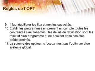 Règles de l’OPT
9. Il faut équilibrer les flux et non les capacités.
10.Etablir les programmes en prenant en compte toutes les
contraintes simultanément. les délais de fabrication sont les
résultat d’un programme et ne peuvent donc pas être
prédéterminés.
11.La somme des optimums locaux n’est pas l’optimum d’un
système global.
 