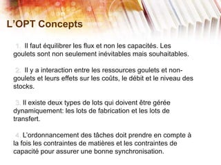L’OPT Concepts
1. Il faut équilibrer les flux et non les capacités. Les
goulets sont non seulement inévitables mais souhaitables.
2. Il y a interaction entre les ressources goulets et non-
goulets et leurs effets sur les coûts, le débit et le niveau des
stocks.
3. Il existe deux types de lots qui doivent être gérée
dynamiquement: les lots de fabrication et les lots de
transfert.
4. L’ordonnancement des tâches doit prendre en compte à
la fois les contraintes de matières et les contraintes de
capacité pour assurer une bonne synchronisation.
 