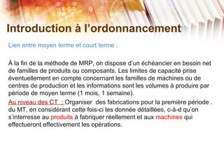 Introduction à l’ordonnancement
Lien entre moyen terme et court terme :
À la fin de la méthode de MRP, on dispose d’un échéancier en besoin net
de familles de produits ou composants. Les limites de capacité prise
éventuellement en compte concernant les familles de machines ou de
centres de production et les informations sont les volumes à produire par
période de moyen terme (1 mois, 1 semaine).
Au niveau des CT : Organiser des fabrications pour la première période .
du MT, en considérant cette fois-ci les donnée détaillées, c-à-d qu’on
s’interresse au produits à fabriquer réellement et aux machines qui
effectueront effectivement les opérations.
 