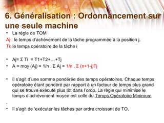 6. Généralisation : Ordonnancement sur
une seule machine
• La règle de TOM
Aj : le temps d’achèvement de la tâche programmée à la position j.
Ti: le temps opératoire de la tâche i
• Aj= Ti = T1+T2+…+TjƩ
• A = moy (Aj) = 1/n . Aj =Ʃ 1/n . (n+1-j)TjƩ
• Il s’agit d’une somme pondérée des temps opératoires. Chaque temps
opératoire étant pondéré par rapport à un facteur de temps plus grand
qui se trouve exécuté plus tôt dans l’ordo. La règle qui minimise le
temps d’achèvement moyen est celle du Temps Opératoire Minimum
.
• Il s’agit de ‘exécuter les tâches par ordre croissant de TO.
 