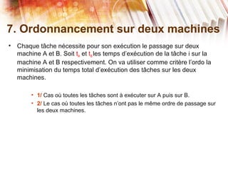 7. Ordonnancement sur deux machines
• Chaque tâche nécessite pour son exécution le passage sur deux
machine A et B. Soit tiA et tiB les temps d’exécution de la tâche i sur la
machine A et B respectivement. On va utiliser comme critère l’ordo la
minimisation du temps total d’exécution des tâches sur les deux
machines.
• 1/ Cas où toutes les tâches sont à exécuter sur A puis sur B.
• 2/ Le cas où toutes les tâches n’ont pas le même ordre de passage sur
les deux machines.
 