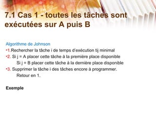 7.1 Cas 1 - toutes les tâches sont
exécutées sur A puis B
Algorithme de Johnson
•1.Rechercher la tâche i de temps d’exécution tij minimal
•2. Si j = A placer cette tâche à la première place disponible
Si j = B placer cette tâche à la dernière place disponible
•3. Supprimer la tâche i des tâches encore à programmer.
Retour en 1.
Exemple
 