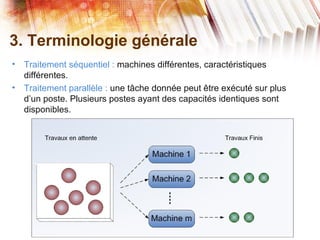 3. Terminologie générale
• Traitement séquentiel : machines différentes, caractéristiques
différentes.
• Traitement parallèle : une tâche donnée peut être exécuté sur plus
d’un poste. Plusieurs postes ayant des capacités identiques sont
disponibles.
 
