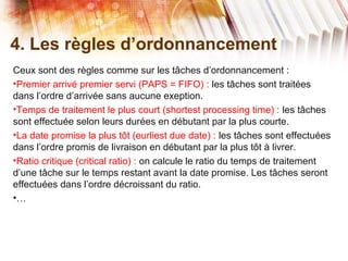 4. Les règles d’ordonnancement
Ceux sont des règles comme sur les tâches d’ordonnancement :
•Premier arrivé premier servi (PAPS = FIFO) : les tâches sont traitées
dans l’ordre d’arrivée sans aucune exeption.
•Temps de traitement le plus court (shortest processing time) : les tâches
sont effectuée selon leurs durées en débutant par la plus courte.
•La date promise la plus tôt (eurliest due date) : les tâches sont effectuées
dans l’ordre promis de livraison en débutant par la plus tôt à livrer.
•Ratio critique (critical ratio) : on calcule le ratio du temps de traitement
d’une tâche sur le temps restant avant la date promise. Les tâches seront
effectuées dans l’ordre décroissant du ratio.
•…
 