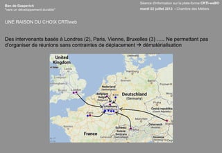 Ban de Gasperich
"vers un développement durable"
Des intervenants basés à Londres (2), Paris, Vienne, Bruxelles (3) ….. Ne permettant pas
d’organiser de réunions sans contraintes de déplacement à dématérialisation
UNE RAISON DU CHOIX CRTIweb
Séance d'information sur la plate-forme CRTI-weB©
mardi 02 juillet 2013 - Chambre des Métiers
 