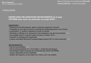 Ban de Gasperich
"vers un développement durable"
RAPIDE ANALYSE AVANTAGES INCONVENIENTS de la base
CRTiWEB dans notre cas particulier du projet GPAP…
AVANTAGES :
- Plate-forme luxembourgeoise, gérée et stockée localement; sécurité;
- Possibilité de suivi des connexions (contrôle des téléchargements via la fonction
« coordination »); facilité à organiser le travail en équipe;
- Simplicité du filtrage et du classement (chronologique), pas de sous-dossiers; (+/-)
- Accessibilité depuis n’importe quelle connexion, bureau, Wi-Fi,…
- Capacité en stockage très importante;
- Langue accessible Allemand/Français/Anglais (depuis 2012 à notre demande); (+/-)
INCONVENIENTS :
- Pas de sous-dossiers; (+/-)
- Pas de prévisualisation en « mini-image »; recherche plus longue;
- Numérotation rigide (imposée par l’ensemble des clients CRTiWEB);
- Version allemande encore imparfaite; (+/-)
- Gestion des rapports un peu rigide (non retenu pour nos projets).
Séance d'information sur la plate-forme CRTI-weB©
mardi 02 juillet 2013 - Chambre des Métiers
CONCLUSION
 