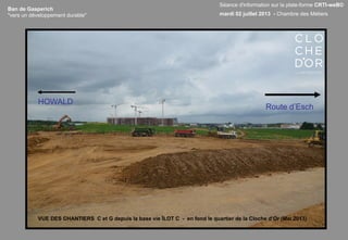 Ban de Gasperich
"vers un développement durable"
VUE DES CHANTIERS C et G depuis la base vie ÎLOT C - en fond le quartier de la Cloche d’Or (Mai 2013)
HOWALD
Route d’Esch
Séance d'information sur la plate-forme CRTI-weB©
mardi 02 juillet 2013 - Chambre des Métiers
 