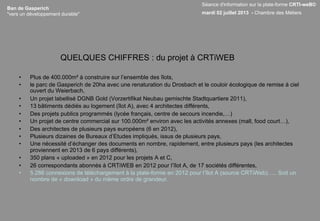 Ban de Gasperich
"vers un développement durable"
QUELQUES CHIFFRES : du projet à CRTiWEB
•  Plus de 400.000m² à construire sur l’ensemble des îlots,
•  le parc de Gasperich de 20ha avec une renaturation du Drosbach et le couloir écologique de remise à ciel
ouvert du Weierbach,
•  Un projet labellisé DGNB Gold (Vorzertifikat Neubau gemischte Stadtquartiere 2011),
•  13 bâtiments dédiés au logement (îlot A), avec 4 architectes différents,
•  Des projets publics programmés (lycée français, centre de secours incendie,…)
•  Un projet de centre commercial sur 100.000m² environ avec les activités annexes (mall, food court…),
•  Des architectes de plusieurs pays européens (6 en 2012),
•  Plusieurs dizaines de Bureaux d’Etudes impliqués, issus de plusieurs pays,
•  Une nécessité d’échanger des documents en nombre, rapidement, entre plusieurs pays (les architectes
proviennent en 2013 de 6 pays différents),
•  350 plans « uploaded » en 2012 pour les projets A et C,
•  26 correspondants abonnés à CRTiWEB en 2012 pour l’îlot A, de 17 sociétés différentes,
•  5.286 connexions de téléchargement à la plate-forme en 2012 pour l’îlot A (source CRTiWeb)….. Soit un
nombre de « download » du même ordre de grandeur.
Séance d'information sur la plate-forme CRTI-weB©
mardi 02 juillet 2013 - Chambre des Métiers
 