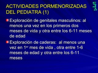ACTIVIDADES PORMENORIZADAS DEL PEDIATRA (1) Exploración de genitales masculinos: al menos una vez en los primeros dos meses de vida y otra entre los 6-11 meses de edad Exploración de caderas:  al menos una vez en 1 er  mes de vida , otra entre 1-6 meses de edad y otra entre los 6-11 meses 