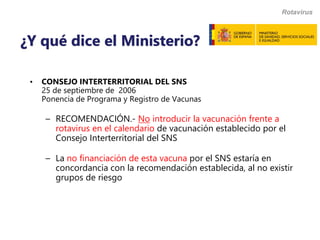 • CONSEJO INTERTERRITORIAL DEL SNS
25 de septiembre de 2006
Ponencia de Programa y Registro de Vacunas
– RECOMENDACIÓN.- No introducir la vacunación frente a
rotavirus en el calendario de vacunación establecido por el
Consejo Interterritorial del SNS
– La no financiación de esta vacuna por el SNS estaría en
concordancia con la recomendación establecida, al no existir
grupos de riesgo
Rotavirus
¿Y qué dice el Ministerio?
 